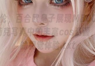 精美绝伦，百合欧皇子展现MBCC-S-053可可莉克写真中的丰富cos资源，颠覆你的视觉体验.txt